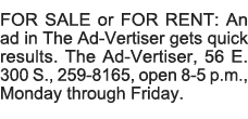 FOR SALE or FOR RENT: An ad in The Ad-Vertiser gets quick results  The Ad-Vertiser, 56 E  300 S , 259-8165, open 8-5    