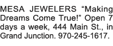 MESA JEWELERS  Making Dreams Come True   Open 7 days a week, 444 Main St , in Grand Junction  970-245-1617 