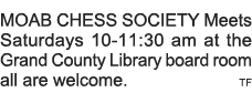 MOAB CHESS SOCIETY Meets Saturdays 10-11:30 am at the Grand County Library board room all are welcome   TF 