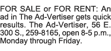 FOR SALE or FOR RENT: An ad in The Ad-Vertiser gets quick results  The Ad-Vertiser, 56 E  300 S , 259-8165, open 8-5    