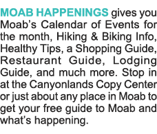 MOAB HAPPENINGS gives you Moab s Calendar of Events for the month, Hiking & Biking Info, Healthy Tips, a Shopping Gui   