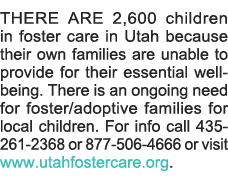 THERE ARE 2,600 children in foster care in Utah because their own families are unable to provide for their essential    