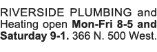 RIVERSIDE PLUMBING and Heating open Mon-Fri 8-5 and Saturday 9-1  366 N  500 West 