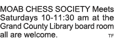MOAB CHESS SOCIETY Meets Saturdays 10-11:30 am at the Grand County Library board room all are welcome  TF 