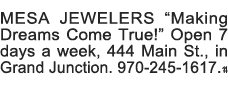 MESA JEWELERS  Making Dreams Come True   Open 7 days a week, 444 Main St , in Grand Junction  970-245-1617  14 