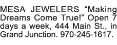MESA JEWELERS  Making Dreams Come True   Open 7 days a week, 444 Main St , in Grand Junction  970-245-1617   