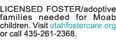 LICENSED FOSTER adoptive families needed for Moab children  Visit utahfostercare org or call 435-261-2368  