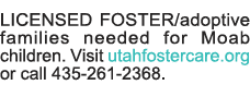 LICENSED FOSTER adoptive families needed for Moab children  Visit utahfostercare org or call 435-261-2368  