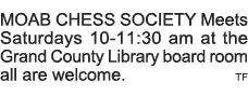 MOAB CHESS SOCIETY Meets Saturdays 10-11:30 am at the Grand County Library board room all are welcome   TF 