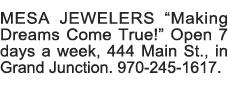 MESA JEWELERS  Making Dreams Come True   Open 7 days a week, 444 Main St , in Grand Junction  970-245-1617  