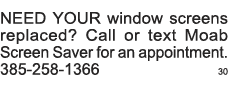 NEED YOUR window screens replaced  Call or text Moab Screen Saver for an appointment  385-258-1366 30 