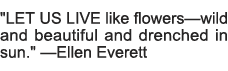   LET US LIVE like flowersâ€”wild and beautiful and drenched in sun    â€”Ellen Everett