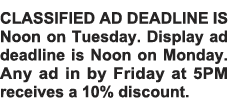 CLASSIFIED AD DEADLINE IS Noon on Tuesday  Display ad deadline is Noon on Monday  Any ad in by Friday at 5PM receives   